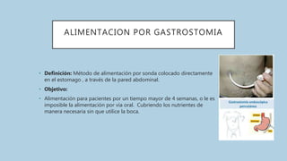 ALIMENTACION POR GASTROSTOMIA
• Definición: Método de alimentación por sonda colocado directamente
en el estomago , a través de la pared abdominal.
• Objetivo:
• Alimentación para pacientes por un tiempo mayor de 4 semanas, o le es
imposible la alimentación por vía oral. Cubriendo los nutrientes de
manera necesaria sin que utilice la boca.
 