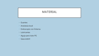 MATERIAL
• Guantes
• Anestesia local
• Endoscopio con linterna
• Lubricantes
• Aguja para tubo PG
• Gasa estéril
 