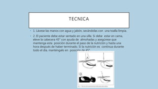TECNICA
• 1. Lávese las manos con agua y jabón, secándolas con una toalla limpia.
• 2. El paciente debe estar sentado en una silla. Si debe estar en cama,
eleve la cabecera 45° con ayuda de almohadas y asegúrese que
mantenga esta posición durante el paso de la nutrición y hasta una
hora después de haber terminado. Si la nutrición es continua durante
todo el día, manténgalo en posición de 45°.
 