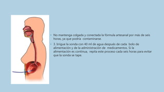• No mantenga colgada y conectada la fórmula artesanal por más de seis
horas, ya que podría contaminarse.
• 3. Irrigue la sonda con 40 ml de agua después de cada bolo de
alimentación y de la administración de medicamentos. Si la
alimentación es continua, repita este proceso cada seis horas para evitar
que la sonda se tape.
 