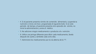 • 4. Si el paciente presenta vómito de contenido alimentario, suspenda la
nutrición e inicie a la hora programada el siguiente bolo. Si en este
periodo de tiempo, el paciente presenta otro episodio de vómito, no
inicie la administración y avise al médico.
• 5. No adicione ningún medicamento o producto a la nutrición.
• 6. Utilice una jeringa diferente para diluir cada medicamento, lávela
después de usarla y cámbiela cada ocho días.
• 7. Administre los medicamentos por la vía alterna de la “Y”.
 
