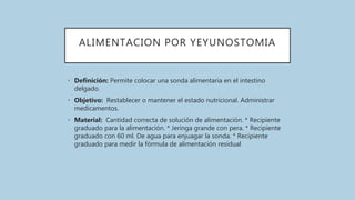 ALIMENTACION POR YEYUNOSTOMIA
• Definición: Permite colocar una sonda alimentaria en el intestino
delgado.
• Objetivo: Restablecer o mantener el estado nutricional. Administrar
medicamentos.
• Material: Cantidad correcta de solución de alimentación. * Recipiente
graduado para la alimentación. * Jeringa grande con pera. * Recipiente
graduado con 60 ml. De agua para enjuagar la sonda. * Recipiente
graduado para medir la fórmula de alimentación residual
 