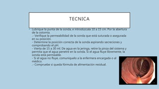 TECNICA
• Lubrique la punta de la sonda, e introdúzcala 10 a 15 cm. Por la abertura
de la ostomia.
.- Verifique la permeabilidad de la sonda que está suturada o asegurada
en su posición.
- Determine la posición correcta de la sonda aspirando secreciones y
comprobando el pH.
- Vierta de 15 a 30 ml. De agua en la jeringa, retire la pinza del sistema y
permita que el agua penetre en la sonda. Si el agua fluye libremente, la
sonda está permeable.
- Si el agua no fluye, comuníquelo a la enfermera encargada o al
médico.
.- Compruebe si queda fórmula de alimentación residual.
 