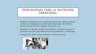 INDICACIONES PARA LA NUTRICIÓN
PARENTERAL
• Estados de malnutrición pre y post-operatorias, íleo, fístulas entéricas,
síndrome de malabsorción, enfermedad inflamatoria del intestino,
disminución del intestino delgado, pancreatitis, etc.
• Pacientes con grandes pérdidas de nitrógeno, quemaduras severas y
pacientes que están bajo tratamiento de quimioterapia y radioterapia.
• Pacientes con sepsis, trauma múltiple e insuficiencia renal.
 