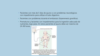 • Pacientes con más de 5 días de ayuno o con problemas neurológicos
con impedimento para utilizar el tubo digestivo.
• Pacientes con problemas durante el embarazo (hiperemesis gravídica).
• Prematuros y lactantes con impedimentos para la ingestión adecuada de
nutrientes, bajo peso. En estos pacientes el ayuno debe ser máximo de
24-48 horas.
 