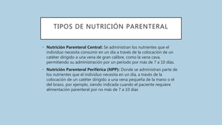 TIPOS DE NUTRICIÓN PARENTERAL
• Nutrición Parenteral Central: Se administran los nutrientes que el
individuo necesita consumir en un día a través de la colocación de un
catéter dirigido a una vena de gran calibre, como la vena cava,
permitiendo su administración por un período por más de 7 a 10 días.
• Nutrición Parenteral Periférica (NPP): Donde se administran parte de
los nutrientes que el individuo necesita en un día, a través de la
colocación de un catéter dirigido a una vena pequeña de la mano o el
del brazo, por ejemplo, siendo indicada cuando el paciente requiere
alimentación parenteral por no más de 7 a 10 días
 