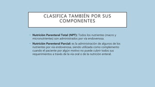 CLASIFICA TAMBIÉN POR SUS
COMPONENTES
• Nutrición Parenteral Total (NPT): Todos los nutrientes (macro y
micronutrientes) son administrados por vía endovenosa.
• Nutrición Parenteral Parcial: es la administración de algunos de los
nutrientes por vía endovenosa, siendo utilizada como complemento
cuando el paciente por algún motivo no puede cubrir todos sus
requerimientos a través de la vía oral o de la nutrición enteral.
 