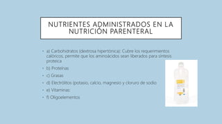 NUTRIENTES ADMINISTRADOS EN LA
NUTRICIÓN PARENTERAL
• a) Carbohidratos (dextrosa hipertónica): Cubre los requerimientos
calóricos, permite que los aminoácidos sean liberados para síntesis
proteica
• b) Proteínas
• c) Grasas
• d) Electrólitos (potasio, calcio, magnesio y cloruro de sodio
• e) Vitaminas:
• f) Oligoelementos
 