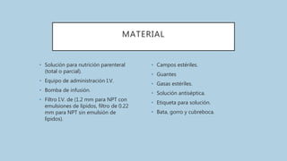 MATERIAL
• Solución para nutrición parenteral
(total o parcial).
• Equipo de administración I.V.
• Bomba de infusión.
• Filtro I.V. de (1.2 mm para NPT con
emulsiones de lípidos, filtro de 0.22
mm para NPT sin emulsión de
lípidos).
• Campos estériles.
• Guantes
• Gasas estériles.
• Solución antiséptica.
• Etiqueta para solución.
• Bata, gorro y cubreboca.
 