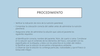 PROCEDIMIENTO
• Verificar la indicación de inicio de la nutrición parenteral.
• Comprobar la colocación correcta del catéter antes de administrar la nutrición
parenteral.
• Asegurarse antes de administrar la solución que cubra el paciente los
siguientes requisitos:
a) Identificación correcta, nombre del paciente, Núm. de cuarto o cama. Corroborar
en la solución que el contenido de los elementos del frasco, concuerden con los
especificados en la etiqueta, y éstos con los prescritos en la orden del médico.
b) Rectificar que la solución se encuentre a temperatura ambiente.
c) Observar que la solución no contenga partículas, nubosidades y que el frasco (o
bolsa) esté integro
 
