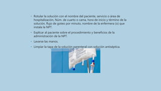 • Rotular la solución con el nombre del paciente, servicio o área de
hospitalización, Núm. de cuarto o cama, hora de inicio y término de la
solución, flujo de goteo por minuto, nombre de la enfermera (o) que
instala la NPT.
• Explicar al paciente sobre el procedimiento y beneficios de la
administración de la NPT.
• Lavarse las manos.
• Limpiar la tapa de la solución parenteral con solución antiséptica.
 