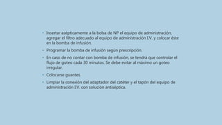 • Insertar asépticamente a la bolsa de NP el equipo de administración,
agregar el filtro adecuado al equipo de administración I.V. y colocar éste
en la bomba de infusión.
• Programar la bomba de infusión según prescripción.
• En caso de no contar con bomba de infusión, se tendrá que controlar el
flujo de goteo cada 30 minutos. Se debe evitar al máximo un goteo
irregular.
• Colocarse guantes.
• Limpiar la conexión del adaptador del catéter y el tapón del equipo de
administración I.V. con solución antiséptica.
 