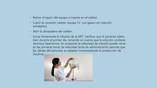 • Retirar el tapón del equipo e insertar en el catéter.
• Cubrir la conexión catéter-equipo I.V. con gasas con solución
antiséptica.
• Abrir la abrazadera del catéter.
• Iniciar lentamente la infusión de la NPT. Verificar que el paciente tolere
bien durante el primer día, teniendo en cuenta que la solución contiene
dextrosa hipertónica. En ocasiones la velocidad de infusión puede variar
en las primeras horas (la velocidad lenta de administración permite que
las células del páncreas se adapten incrementando la producción de
insulina).
 