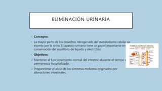 ELIMINACIÓN URINARIA
• Concepto:
• La mayor parte de los desechos nitrogenado del metabolismo celular se
excreta por la orina. El aparato urinario tiene un papel importante en la
conservación del equilibrio de líquido y electrolito.
• Objetivos:
 Mantener el funcionamiento normal del intestino durante el tiempo que
permanezca hospitalizado.
 Proporcionar el alivio de los síntomas molestos originados por
alteraciones intestinales.
 