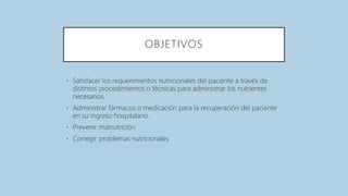 OBJETIVOS
• Satisfacer los requerimientos nutricionales del paciente a través de
distintos procedimientos o técnicas para administrar los nutrientes
necesarios.
• Administrar fármacos o medicación para la recuperación del paciente
en su ingreso hospitalario.
• Prevenir malnutrición
• Corregir problemas nutricionales
 