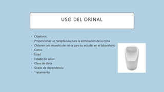 USO DEL ORINAL
• Objetivos:
• Proporcionar un receptáculo para la eliminación de la orina
• Obtener una muestra de orina para su estudio en el laboratorio
• Datos:
• Edad
• Estado de salud
• Clase de dieta
• Grado de dependencia
• Tratamiento
 