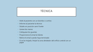 TÉCNICA
• Aislé al paciente con un biombo o cortina
• Informe al paciente la técnica
• Sitúelo en posición semi Fowler
• Lávese las manos
• Colóquese los guantes
• Proporcione el orinal al cliente
• Retire el orinal cuando haya terminado
• Si se ha mojado, limpie la zona alrededor del orificio uretral con un
papel
 