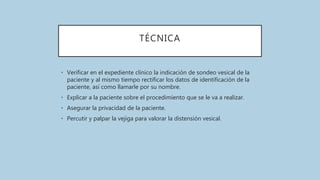 TÉCNICA
• Verificar en el expediente clínico la indicación de sondeo vesical de la
paciente y al mismo tiempo rectificar los datos de identificación de la
paciente, así como llamarle por su nombre.
• Explicar a la paciente sobre el procedimiento que se le va a realizar.
• Asegurar la privacidad de la paciente.
• Percutir y palpar la vejiga para valorar la distensión vesical.
 