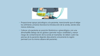 • Proporcionar apoyo psicológico a la paciente, mencionarle que el relajar
los esfínteres urinarios favorece la introducción de la sonda, siendo ésta
menos dolorosa.
• Colocar a la paciente en posición litotómica o ginecológica, con una
almohadilla debajo de los glúteos (permite mayor visibilidad y menor
riesgo de contaminación de la sonda al insertarla). Se deben cubrir las
piernas de la paciente dejando descubierto únicamente la región
perineal (con la misma sábana del paciente).
 