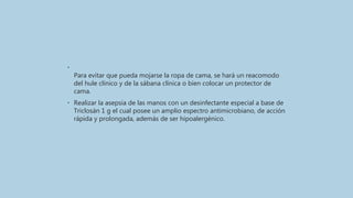 •
Para evitar que pueda mojarse la ropa de cama, se hará un reacomodo
del hule clínico y de la sábana clínica o bien colocar un protector de
cama.
• Realizar la asepsia de las manos con un desinfectante especial a base de
Triclosán 1 g el cual posee un amplio espectro antimicrobiano, de acción
rápida y prolongada, además de ser hipoalergénico.
 