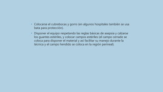 • Colocarse el cubrebocas y gorro (en algunos hospitales también se usa
bata para protección).
• Disponer el equipo respetando las reglas básicas de asepsia y calzarse
los guantes estériles, y colocar campos estériles (el campo cerrado se
coloca para disponer el material y así facilitar su manejo durante la
técnica y el campo hendido se coloca en la región perineal).
 