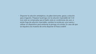 • Disponer la solución antiséptica y la jalea lubricante, gasas y solución
para irrigación. Preparar la jeringa con la solución inyectable de 5 ml
(con esto se comprueba que el balón está en condiciones de uso), si
existe fuga de solución inyectable, cambiar la sonda por una nueva y
utilizar un dispositivo para embonar la jeringa a la sonda. En caso de que
se requiera una muestra de orina disponer el frasco estéril
 