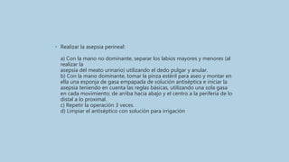 • Realizar la asepsia perineal:
a) Con la mano no dominante, separar los labios mayores y menores (al
realizar la
asepsia del meato urinario) utilizando el dedo pulgar y anular.
b) Con la mano dominante, tomar la pinza estéril para aseo y montar en
ella una esponja de gasa empapada de solución antiséptica e iniciar la
asepsia teniendo en cuenta las reglas básicas, utilizando una sola gasa
en cada movimiento; de arriba hacia abajo y el centro a la periferia de lo
distal a lo proximal.
c) Repetir la operación 3 veces.
d) Limpiar el antiséptico con solución para irrigación
 
