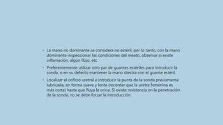 • La mano no dominante se considera no estéril, por lo tanto, con la mano
dominante inspeccionar las condiciones del meato, observar si existe
inflamación, algún flujo, etc.
• Preferentemente utilizar otro par de guantes estériles para introducir la
sonda, o en su defecto mantener la mano diestra con el guante estéril.
• Localizar el orificio uretral e introducir la punta de la sonda previamente
lubricada, en forma suave y lenta (recordar que la uretra femenina es
más corta) hasta que fluya la orina. Si existe resistencia en la penetración
de la sonda, no se debe forzar la introducción.
 