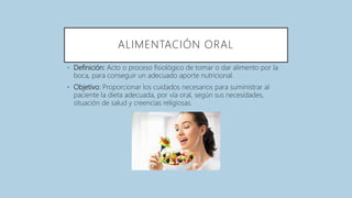 ALIMENTACIÓN ORAL
• Definición: Acto o proceso fisiológico de tomar o dar alimento por la
boca, para conseguir un adecuado aporte nutricional.
• Objetivo: Proporcionar los cuidados necesarios para suministrar al
paciente la dieta adecuada, por vía oral, según sus necesidades,
situación de salud y creencias religiosas.
 