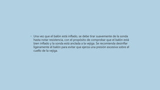 • Una vez que el balón está inflado, se debe tirar suavemente de la sonda
hasta notar resistencia, con el propósito de comprobar que el balón está
bien inflado y la sonda está anclada a la vejiga. Se recomienda desinflar
ligeramente el balón para evitar que ejerza una presión excesiva sobre el
cuello de la vejiga.
 