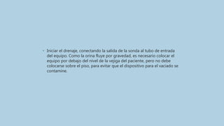 • Iniciar el drenaje, conectando la salida de la sonda al tubo de entrada
del equipo. Como la orina fluye por gravedad, es necesario colocar el
equipo por debajo del nivel de la vejiga del paciente, pero no debe
colocarse sobre el piso, para evitar que el dispositivo para el vaciado se
contamine.
 