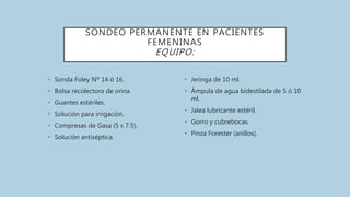 SONDEO PERMANENTE EN PACIENTES
FEMENINAS
EQUIPO:
• Sonda Foley Nº 14 ó 16.
• Bolsa recolectora de orina.
• Guantes estériles.
• Solución para irrigación.
• Compresas de Gasa (5 x 7.5).
• Solución antiséptica.
• Jeringa de 10 ml.
• Ámpula de agua bidestilada de 5 ó 10
ml.
• Jalea lubricante estéril.
• Gorro y cubrebocas.
• Pinza Forester (anillos).
 