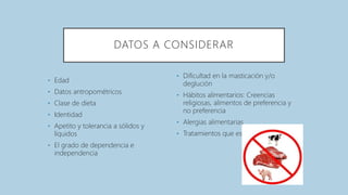 DATOS A CONSIDERAR
• Edad
• Datos antropométricos
• Clase de dieta
• Identidad
• Apetito y tolerancia a sólidos y
líquidos
• El grado de dependencia e
independencia
• Dificultad en la masticación y/o
deglución
• Hábitos alimentarios: Creencias
religiosas, alimentos de preferencia y
no preferencia
• Alergias alimentarias
• Tratamientos que está recibiendo
 