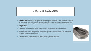 USO DEL CÓMODO
• Definición: Maniobras que se realizan para instalar un cómodo u orinal
al paciente que no puede deambular para las funciones de eliminación.
• Objetivos:
• Obtener muestra de orina limpia para exámenes de laboratorio
• Proporcionar un recipiente adecuado para la eliminación del paciente
que no puede deambular.
• Observar las características de la orina y heces fecales.
 