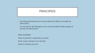 PRINCIPIOS
• Una larga permanencia en la cama altera los hábitos normales de
eliminación.
• La contracción del diafragma y los músculos abdominales ayudan al
proceso de eliminación.
PRECAUCIONES:
Aislar al paciente, respetando su pudor
Evitar mucho tiempo en el cómodo
Evitar el cómodo muy frio
 