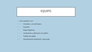 EQUIPO
• Carro pasteur con:
• - Cómodo u orinal limpio.
• - Guantes.
• - Papel higiénico.
• - Lavamanos y jabonera con jabón.
• - Toallas de papel.
• - Desodorante ambiental (opcional).
 