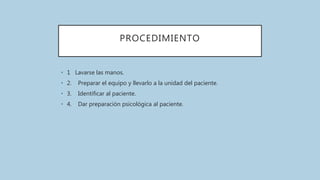 PROCEDIMIENTO
• 1 Lavarse las manos.
• 2. Preparar el equipo y llevarlo a la unidad del paciente.
• 3. Identificar al paciente.
• 4. Dar preparación psicológica al paciente.
 