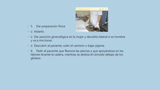• 5. Dar preparación física:
• ü Aislarlo.
• ü Dar posición ginecológica en la mujer y decúbito lateral si es hombre
y va a miccionar.
• ü Descubrir al paciente, subir el camisón o bajar pijama.
• 6. Pedir al paciente que flexione las piernas y que apoyándose en los
talones levante la cadera, mientras se desliza el cómodo debajo de los
glúteos.
 
