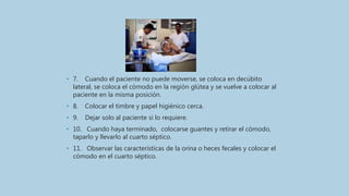 • 7. Cuando el paciente no puede moverse, se coloca en decúbito
lateral, se coloca el cómodo en la región glútea y se vuelve a colocar al
paciente en la misma posición.
• 8. Colocar el timbre y papel higiénico cerca.
• 9. Dejar solo al paciente si lo requiere.
• 10. Cuando haya terminado, colocarse guantes y retirar el cómodo,
taparlo y llevarlo al cuarto séptico.
• 11. Observar las características de la orina o heces fecales y colocar el
cómodo en el cuarto séptico.
 