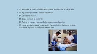 • 12. Aminorar el olor rociando desodorante ambiental si es necesario.
• 13. Ayudar al paciente a lavarse las manos.
• 14. Lavarse las manos.
• 15. Dejar cómodo al paciente.
• 16. Retirar el equipo y dar cuidados posteriores al equipo.
• 17. Hacer anotaciones de enfermería: Características. Cantidad si tiene
control de líquidos. Problemas presentados.
 