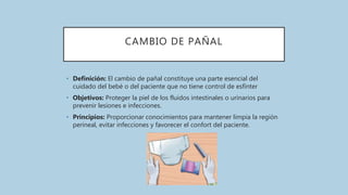 CAMBIO DE PAÑAL
• Definición: El cambio de pañal constituye una parte esencial del
cuidado del bebé o del paciente que no tiene control de esfínter
• Objetivos: Proteger la piel de los fluidos intestinales o urinarios para
prevenir lesiones e infecciones.
• Principios: Proporcionar conocimientos para mantener limpia la región
perineal, evitar infecciones y favorecer el confort del paciente.
 