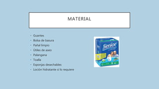 MATERIAL
• Guantes
• Bolsa de basura
• Pañal limpio
• Útiles de aseo
• Palangana
• Toalla
• Esponjas desechables
• Loción hidratante si lo requiere
 