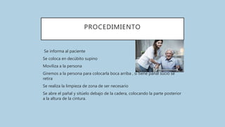 PROCEDIMIENTO
Se informa al paciente
Se coloca en decúbito supino
Moviliza a la persona
Giremos a la persona para colocarla boca arriba , si tiene pañal sucio se
retira
Se realiza la limpieza de zona de ser necesario
Se abre el pañal y sitúelo debajo de la cadera, colocando la parte posterior
a la altura de la cintura.
 