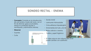 SONDEO RECTAL - ENEMA
• Concepto: Consiste en la introducción
de una sonda a través del recto, con el
fin de eliminar gases acumulados,
drenar el contenido liquido o
semilíquido y administrar enemas.
• Material
• Guantes
• Cuña
• Sonda rectal
• Lubricante hidrosoluble
• Cinta adhesiva hipoalergénica
• Entremetida de hule y de tela
• Bolsa colector o enema
• Toallas y papel higiénico
• El video esta en otro idioma pero se le
puede cambiar con subtítulos.
 