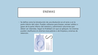 ENEMAS
• Se define como la introducción de una disolución en el recto o en la
parte inferior del colon. Pueden utilizarse para limpiar, extraer solidos o
gases de la parte inferior del intestino y administrar soluciones que
deben ser retenidas. Según la finalidad con que se apliquen, los enemas
pueden clasificarse en enemas evacuadores o de limpieza y enemas de
retención.
 