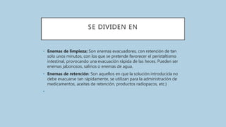 SE DIVIDEN EN
• Enemas de limpieza: Son enemas evacuadores, con retención de tan
solo unos minutos, con los que se pretende favorecer el peristaltismo
intestinal, provocando una evacuación rápida de las heces. Pueden ser
enemas jabonosos, salinos o enemas de agua.
• Enemas de retención: Son aquellos en que la solución introducida no
debe evacuarse tan rápidamente, se utilizan para la administración de
medicamentos, aceites de retención, productos radiopacos, etc.}
•
 