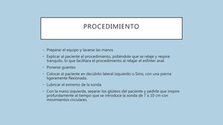 PROCEDIMIENTO
• Preparar el equipo y lavarse las manos
• Explicar al paciente el procedimiento, pidiéndole que se relaje y respire
tranquilo, lo que facilitara el procedimiento al relajar el esfínter anal.
• Ponerse guantes
• Colocar al paciente en decúbito lateral izquierdo o Sims, con una pierna
ligeramente flexionada.
• Lubricar el extremo de la sonda.
• Con la mano izquierda, separar los glúteos del paciente y pedirle que inspire
profundamente al tiempo que se introduce la sonda de 7 a 10 cm con
movimientos circulares.
 