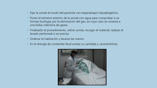 • Fijar la sonda al muslo del paciente con esparadrapo hipoalergénico.
• Poner el extremo exterior de la sonda con agua para comprobar si se
forman burbujas por la eliminación del gas, en cuyo caso se conecta a
una bolsa colectora de gases.
• Finalizado el procedimiento, retirar sonda, recoger el material, realizar el
lavado peritoneal si se precisa.
• Ordenar la habitación y lavarse las manos.
• En el drenaje de contenido fecal anotar su cantidad y características.
 