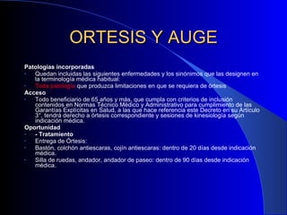 ORTESIS Y AUGE Patologías incorporadas Quedan incluidas las siguientes enfermedades y los sinónimos que las designen en la terminología médica habitual: Toda patología  que produzca limitaciones en que se requiera de órtesis Acceso Todo beneficiario de 65 años y más, que cumpla con criterios de inclusión contenidos en Normas Técnico Médico y Administrativo para cumplimiento de las Garantías Explícitas en Salud, a las que hace referencia este Decreto en su Artículo 3°, tendrá derecho a órtesis correspondiente y sesiones de kinesiología según indicación médica. Oportunidad - Tratamiento Entrega de Órtesis: Bastón, colchón antiescaras, cojín antiescaras: dentro de 20 días desde indicación médica. Silla de ruedas, andador, andador de paseo: dentro de 90 días desde indicación médica. 