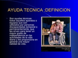 AYUDA TECNICA :DEFINICION Son ayudas técnicas todos aquellos aparatos o equipos que son utilizados por personas discapacitadas temporal o permanentemente, que les sirven para tener un mayor grado de independencia en las actividades de la vida diaria y les proporciona en general una mayor calidad de vida. 